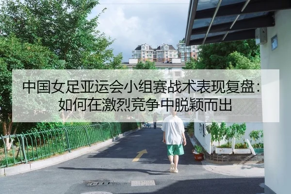 中国女足亚运会小组赛战术表现复盘：如何在激烈竞争中脱颖而出